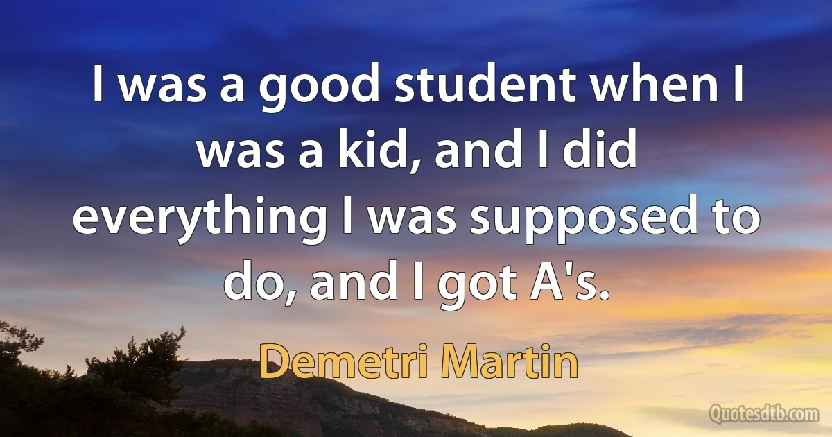 I was a good student when I was a kid, and I did everything I was supposed to do, and I got A's. (Demetri Martin)