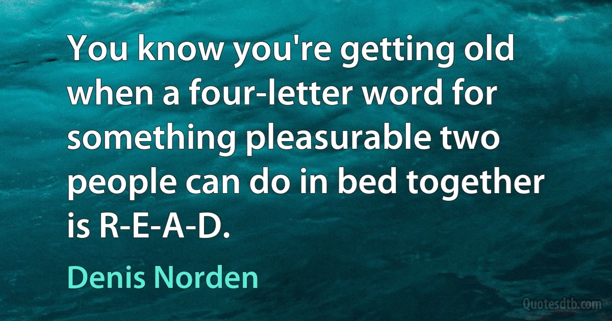 You know you're getting old when a four-letter word for something pleasurable two people can do in bed together is R-E-A-D. (Denis Norden)