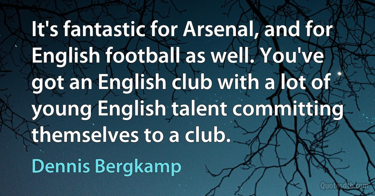 It's fantastic for Arsenal, and for English football as well. You've got an English club with a lot of young English talent committing themselves to a club. (Dennis Bergkamp)