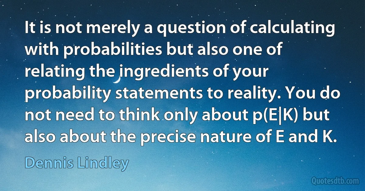 It is not merely a question of calculating with probabilities but also one of relating the ingredients of your probability statements to reality. You do not need to think only about p(E|K) but also about the precise nature of E and K. (Dennis Lindley)