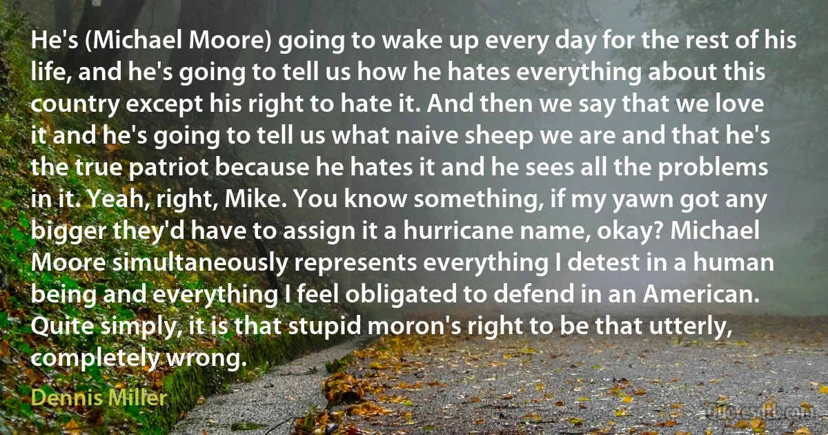 He's (Michael Moore) going to wake up every day for the rest of his life, and he's going to tell us how he hates everything about this country except his right to hate it. And then we say that we love it and he's going to tell us what naive sheep we are and that he's the true patriot because he hates it and he sees all the problems in it. Yeah, right, Mike. You know something, if my yawn got any bigger they'd have to assign it a hurricane name, okay? Michael Moore simultaneously represents everything I detest in a human being and everything I feel obligated to defend in an American. Quite simply, it is that stupid moron's right to be that utterly, completely wrong. (Dennis Miller)