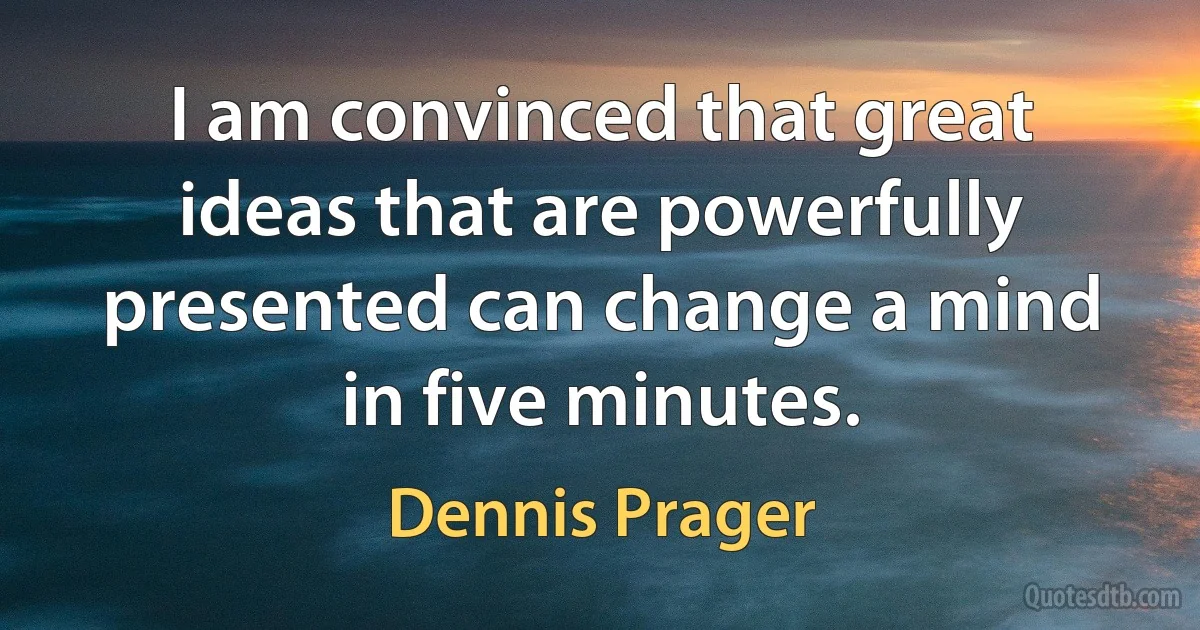 I am convinced that great ideas that are powerfully presented can change a mind in five minutes. (Dennis Prager)