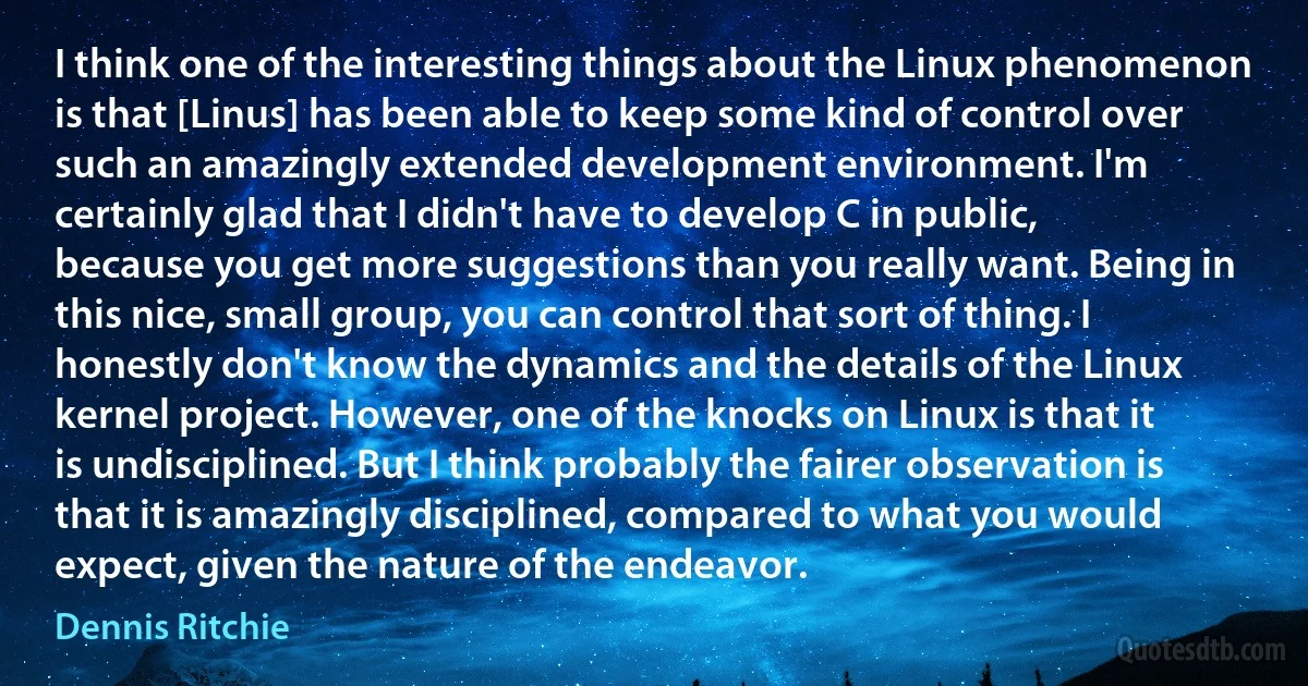 I think one of the interesting things about the Linux phenomenon is that [Linus] has been able to keep some kind of control over such an amazingly extended development environment. I'm certainly glad that I didn't have to develop C in public, because you get more suggestions than you really want. Being in this nice, small group, you can control that sort of thing. I honestly don't know the dynamics and the details of the Linux kernel project. However, one of the knocks on Linux is that it is undisciplined. But I think probably the fairer observation is that it is amazingly disciplined, compared to what you would expect, given the nature of the endeavor. (Dennis Ritchie)