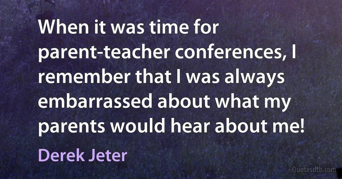 When it was time for parent-teacher conferences, I remember that I was always embarrassed about what my parents would hear about me! (Derek Jeter)