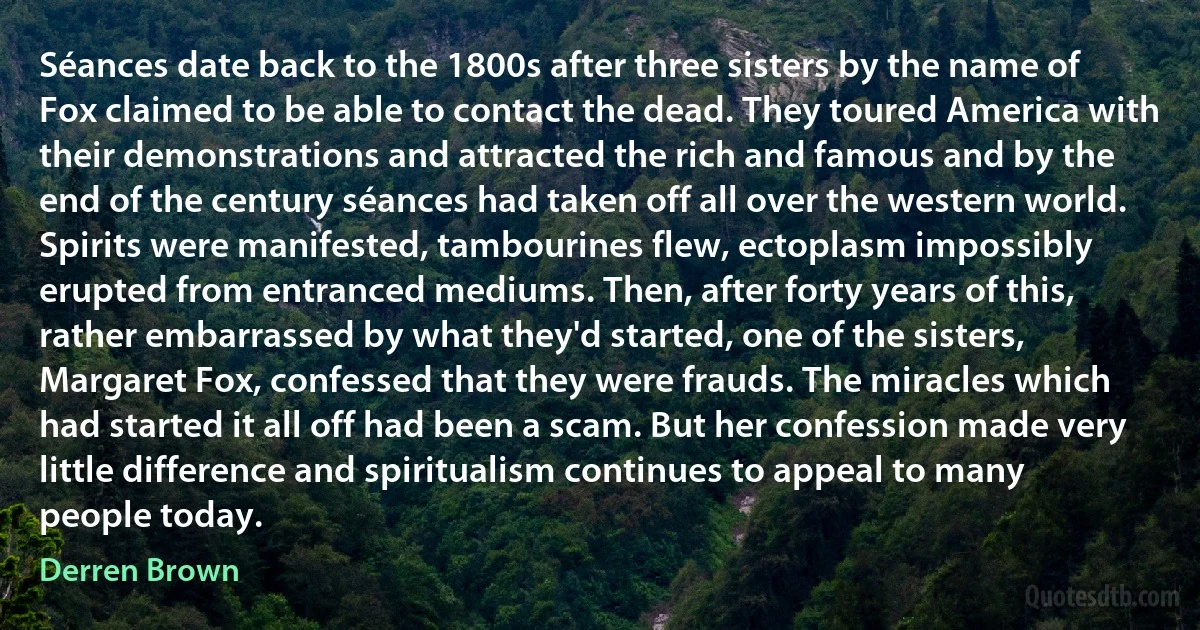 Séances date back to the 1800s after three sisters by the name of Fox claimed to be able to contact the dead. They toured America with their demonstrations and attracted the rich and famous and by the end of the century séances had taken off all over the western world. Spirits were manifested, tambourines flew, ectoplasm impossibly erupted from entranced mediums. Then, after forty years of this, rather embarrassed by what they'd started, one of the sisters, Margaret Fox, confessed that they were frauds. The miracles which had started it all off had been a scam. But her confession made very little difference and spiritualism continues to appeal to many people today. (Derren Brown)