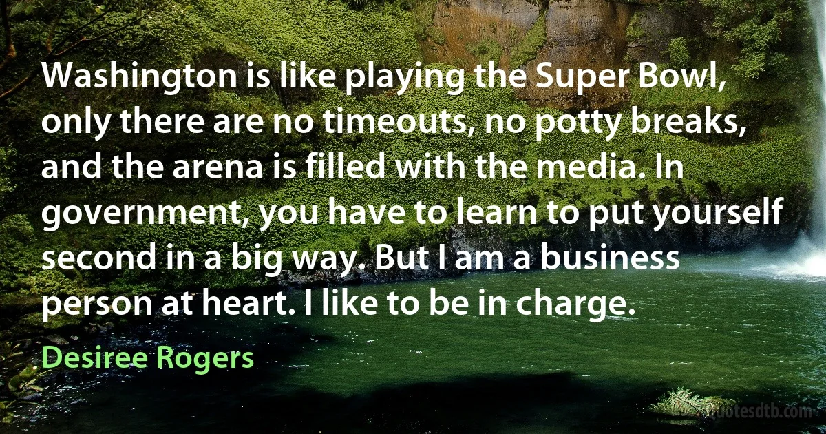 Washington is like playing the Super Bowl, only there are no timeouts, no potty breaks, and the arena is filled with the media. In government, you have to learn to put yourself second in a big way. But I am a business person at heart. I like to be in charge. (Desiree Rogers)