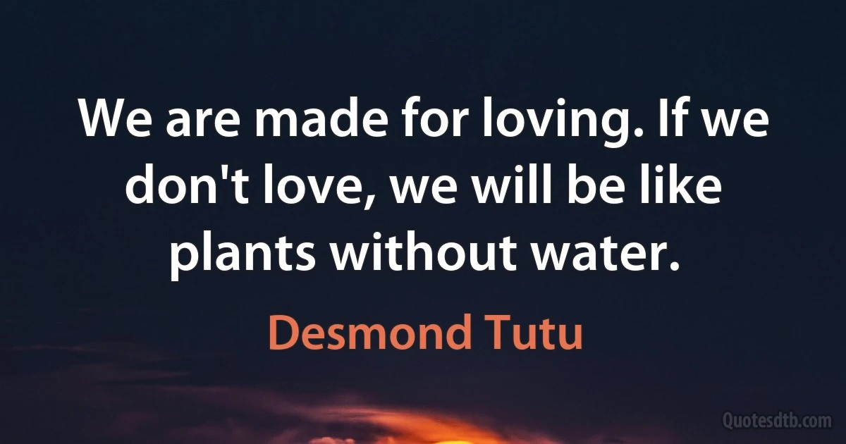 We are made for loving. If we don't love, we will be like plants without water. (Desmond Tutu)