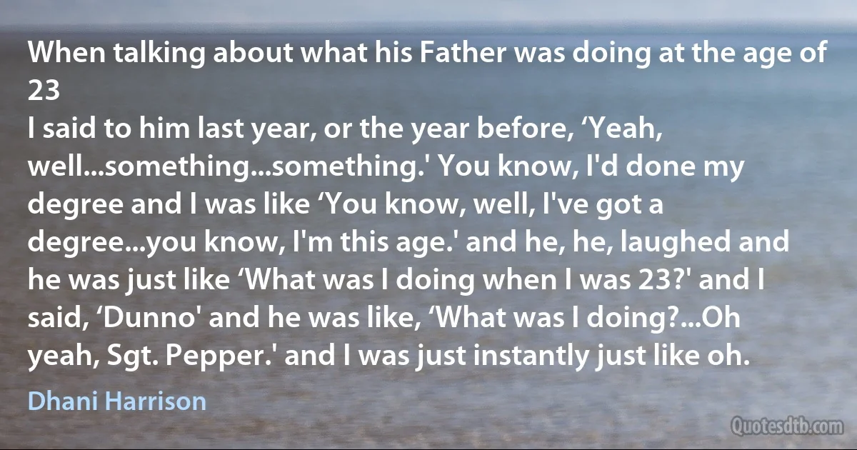 When talking about what his Father was doing at the age of 23
I said to him last year, or the year before, ‘Yeah, well...something...something.' You know, I'd done my degree and I was like ‘You know, well, I've got a degree...you know, I'm this age.' and he, he, laughed and he was just like ‘What was I doing when I was 23?' and I said, ‘Dunno' and he was like, ‘What was I doing?...Oh yeah, Sgt. Pepper.' and I was just instantly just like oh. (Dhani Harrison)