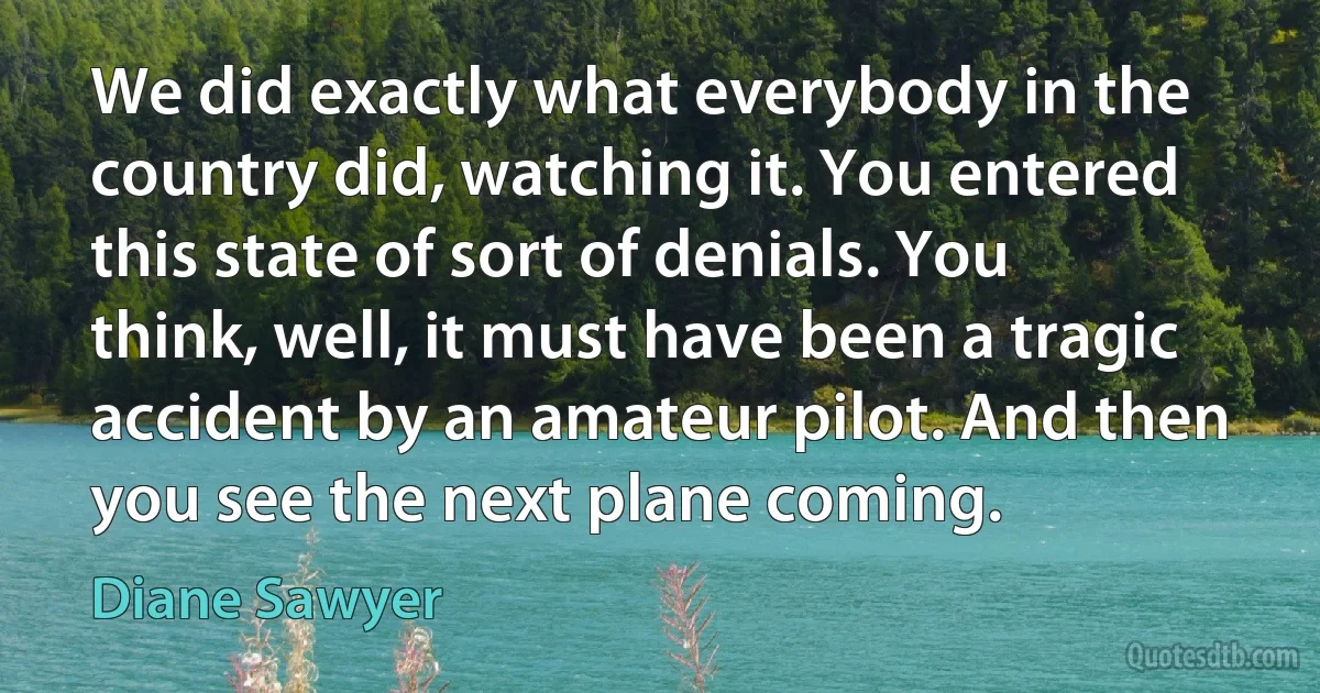 We did exactly what everybody in the country did, watching it. You entered this state of sort of denials. You think, well, it must have been a tragic accident by an amateur pilot. And then you see the next plane coming. (Diane Sawyer)