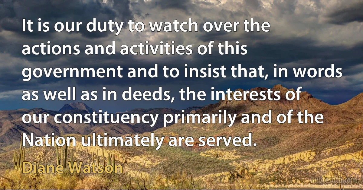 It is our duty to watch over the actions and activities of this government and to insist that, in words as well as in deeds, the interests of our constituency primarily and of the Nation ultimately are served. (Diane Watson)