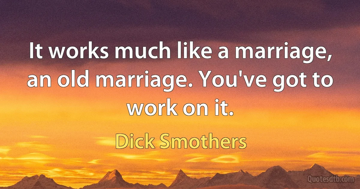 It works much like a marriage, an old marriage. You've got to work on it. (Dick Smothers)