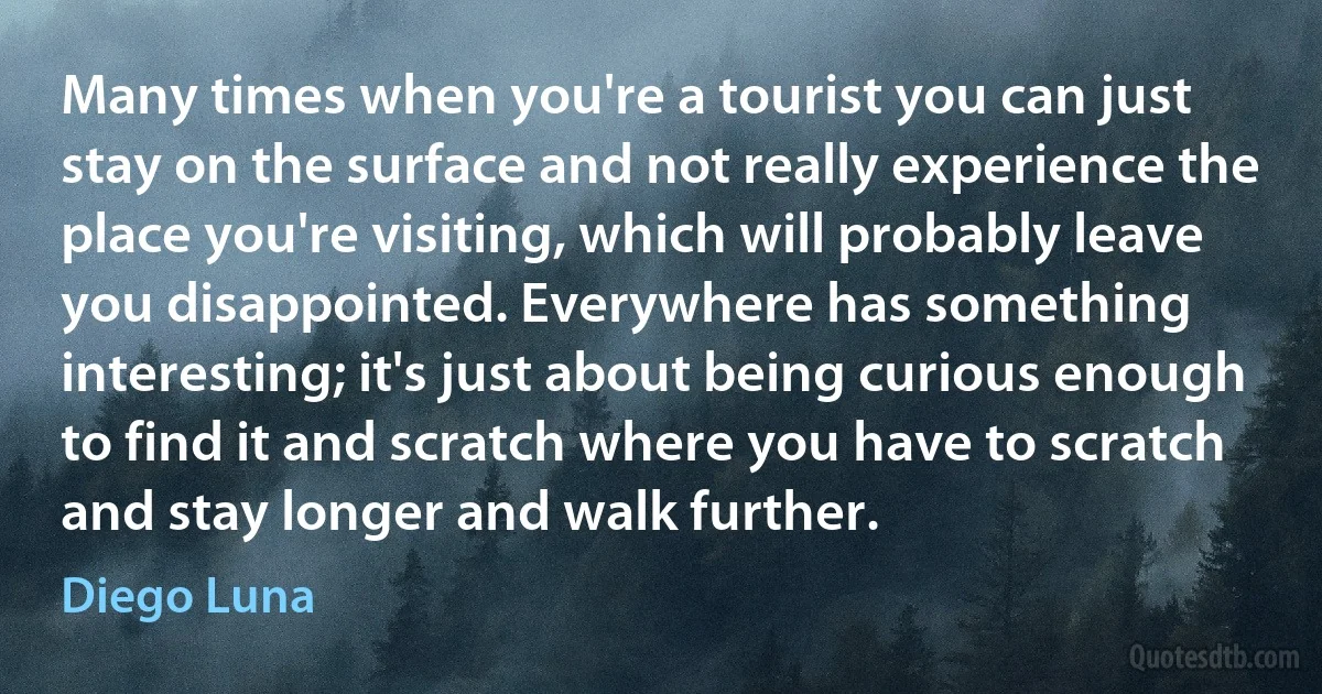 Many times when you're a tourist you can just stay on the surface and not really experience the place you're visiting, which will probably leave you disappointed. Everywhere has something interesting; it's just about being curious enough to find it and scratch where you have to scratch and stay longer and walk further. (Diego Luna)