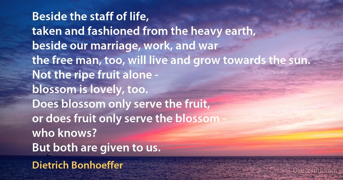 Beside the staff of life,
taken and fashioned from the heavy earth,
beside our marriage, work, and war
the free man, too, will live and grow towards the sun.
Not the ripe fruit alone -
blossom is lovely, too.
Does blossom only serve the fruit,
or does fruit only serve the blossom -
who knows?
But both are given to us. (Dietrich Bonhoeffer)