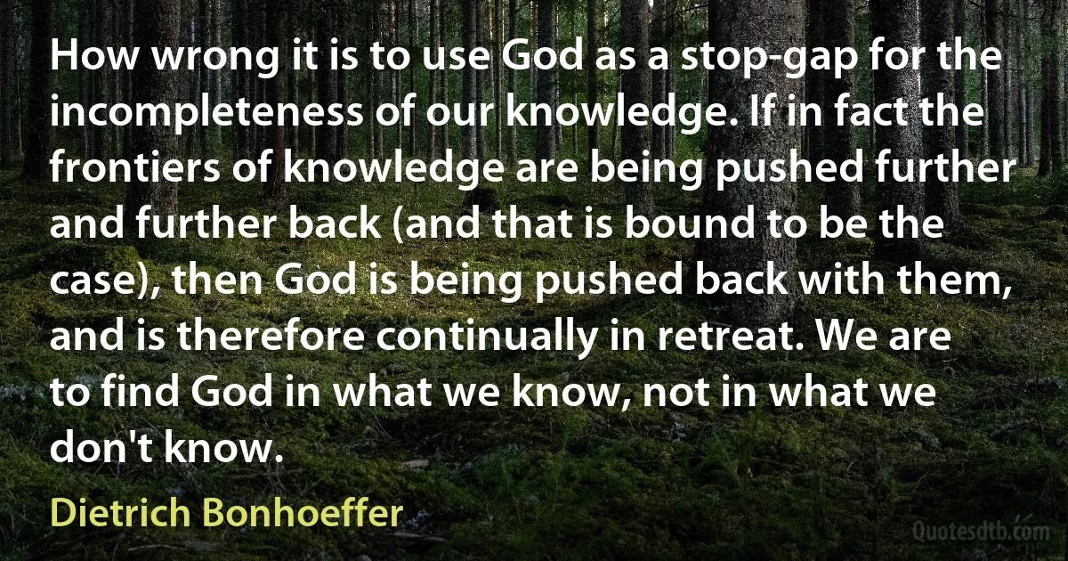 How wrong it is to use God as a stop-gap for the incompleteness of our knowledge. If in fact the frontiers of knowledge are being pushed further and further back (and that is bound to be the case), then God is being pushed back with them, and is therefore continually in retreat. We are to find God in what we know, not in what we don't know. (Dietrich Bonhoeffer)