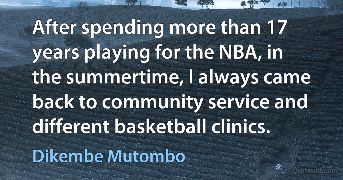 After spending more than 17 years playing for the NBA, in the summertime, I always came back to community service and different basketball clinics. (Dikembe Mutombo)