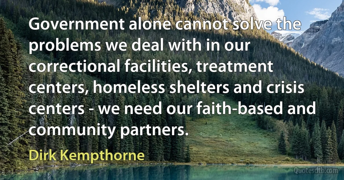 Government alone cannot solve the problems we deal with in our correctional facilities, treatment centers, homeless shelters and crisis centers - we need our faith-based and community partners. (Dirk Kempthorne)