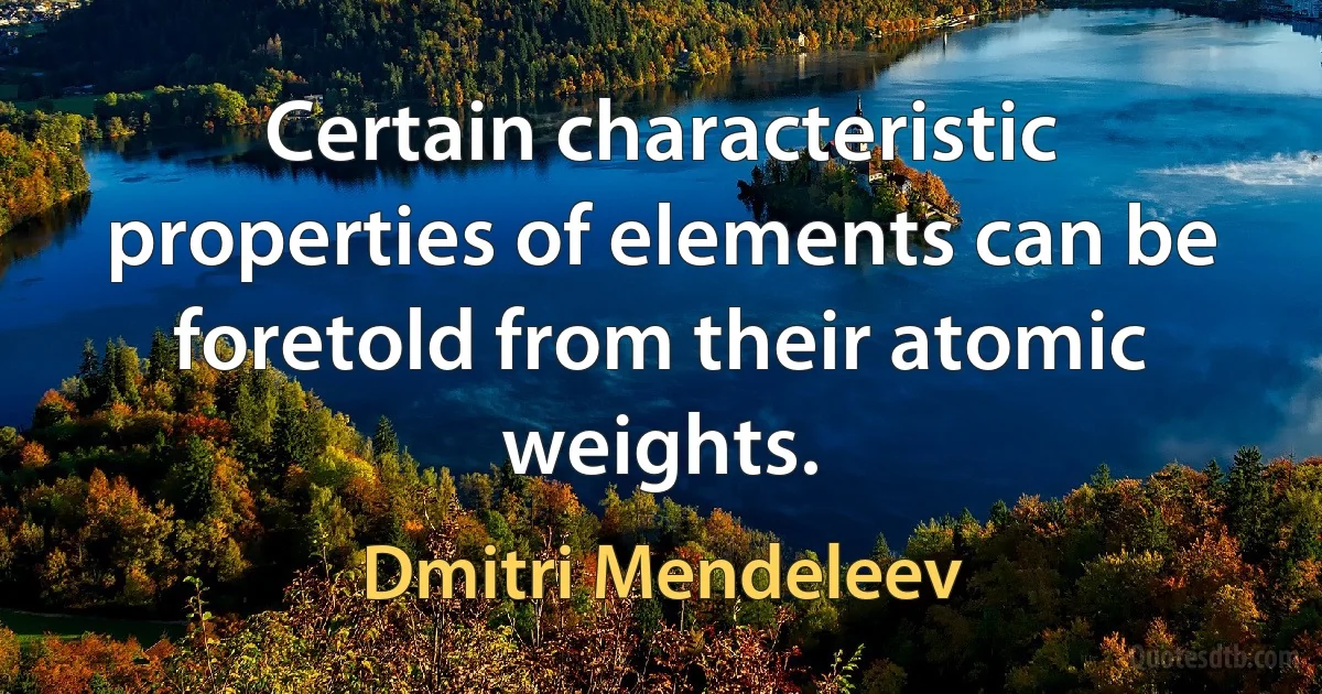 Certain characteristic properties of elements can be foretold from their atomic weights. (Dmitri Mendeleev)