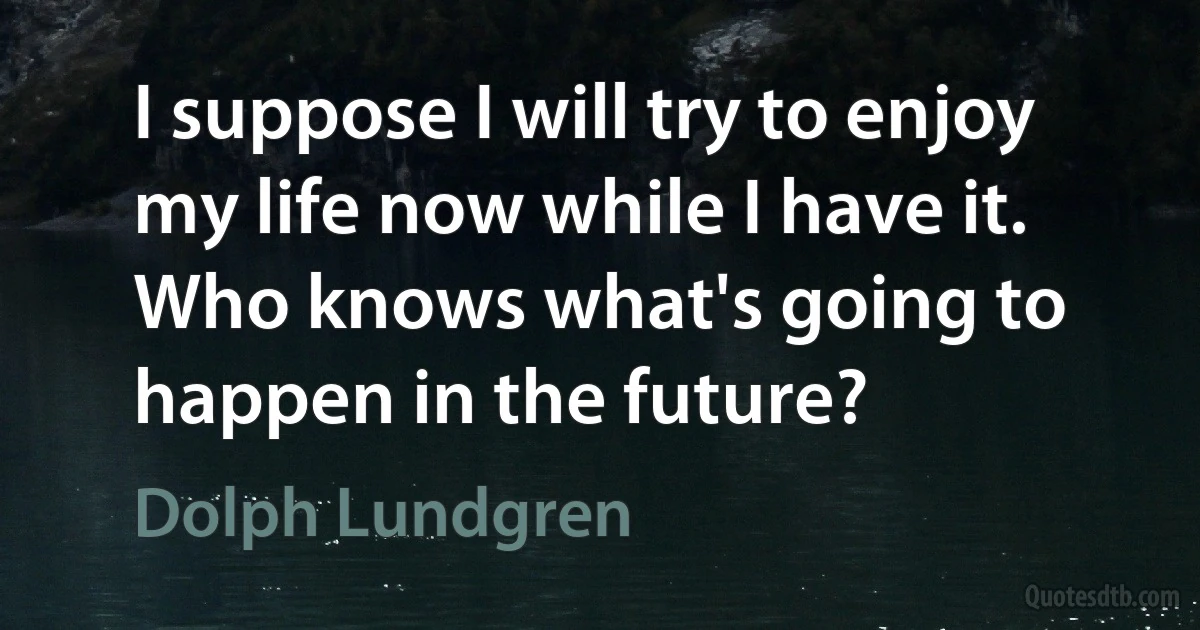 I suppose I will try to enjoy my life now while I have it. Who knows what's going to happen in the future? (Dolph Lundgren)