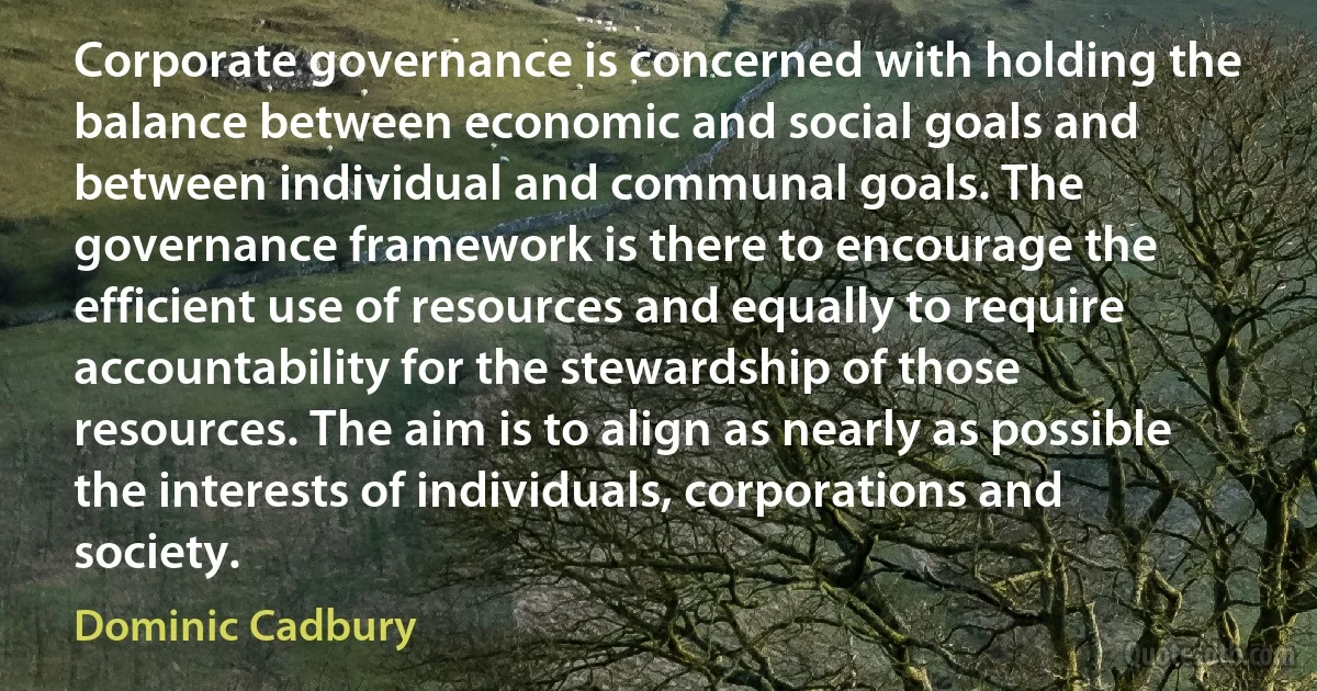 Corporate governance is concerned with holding the balance between economic and social goals and between individual and communal goals. The governance framework is there to encourage the efficient use of resources and equally to require accountability for the stewardship of those resources. The aim is to align as nearly as possible the interests of individuals, corporations and society. (Dominic Cadbury)