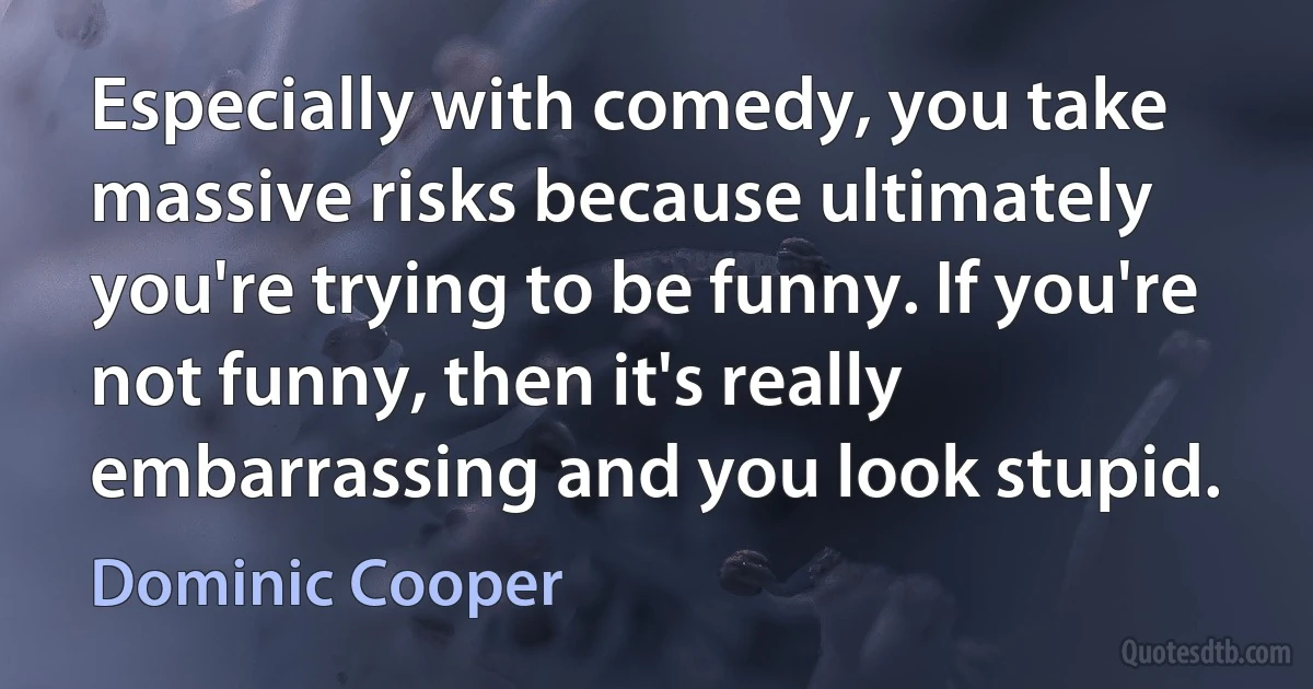 Especially with comedy, you take massive risks because ultimately you're trying to be funny. If you're not funny, then it's really embarrassing and you look stupid. (Dominic Cooper)