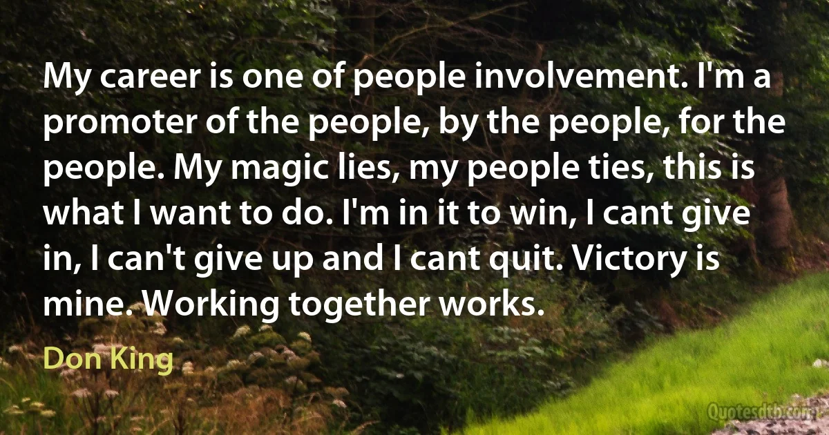 My career is one of people involvement. I'm a promoter of the people, by the people, for the people. My magic lies, my people ties, this is what I want to do. I'm in it to win, I cant give in, I can't give up and I cant quit. Victory is mine. Working together works. (Don King)