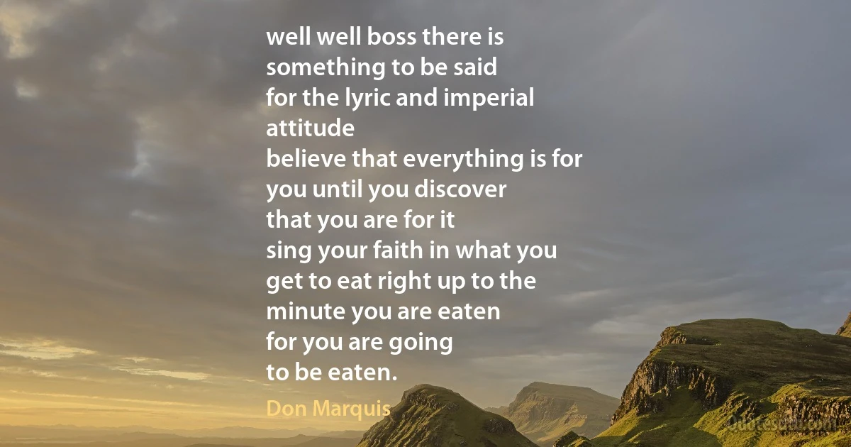 well well boss there is
something to be said
for the lyric and imperial
attitude
believe that everything is for
you until you discover
that you are for it
sing your faith in what you
get to eat right up to the
minute you are eaten
for you are going
to be eaten. (Don Marquis)