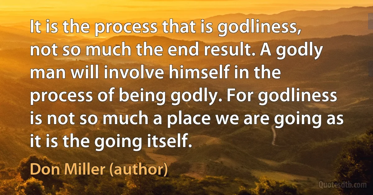 It is the process that is godliness, not so much the end result. A godly man will involve himself in the process of being godly. For godliness is not so much a place we are going as it is the going itself. (Don Miller (author))