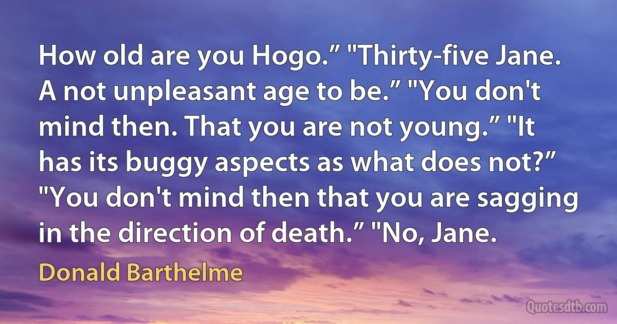 How old are you Hogo.” "Thirty-five Jane. A not unpleasant age to be.” "You don't mind then. That you are not young.” "It has its buggy aspects as what does not?” "You don't mind then that you are sagging in the direction of death.” "No, Jane. (Donald Barthelme)