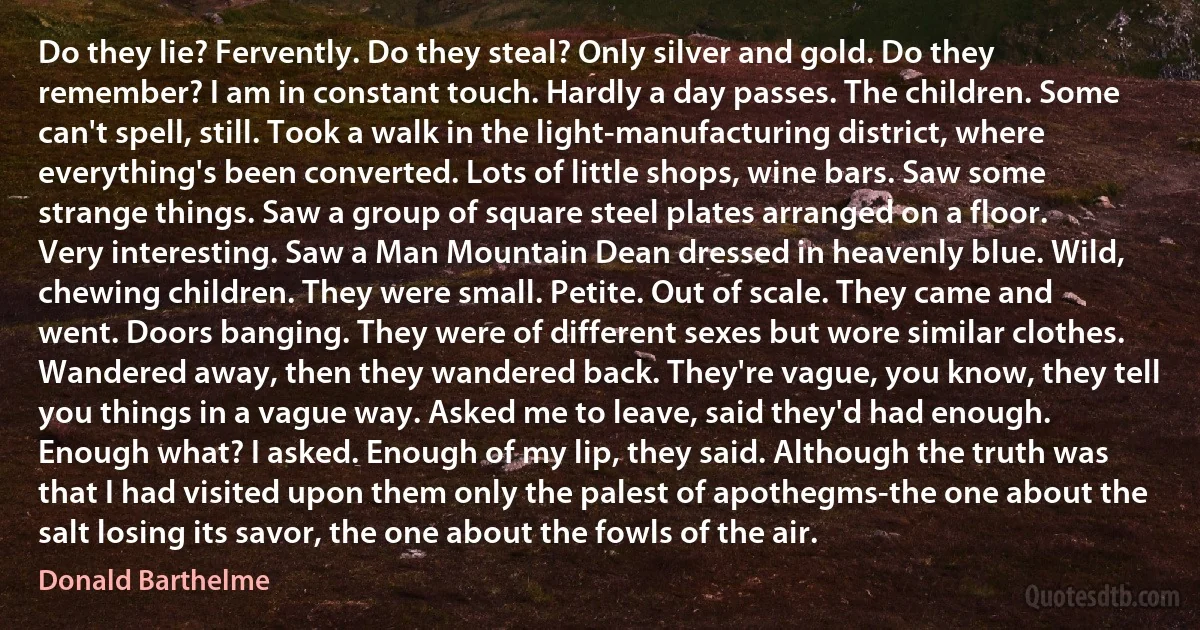 Do they lie? Fervently. Do they steal? Only silver and gold. Do they remember? I am in constant touch. Hardly a day passes. The children. Some can't spell, still. Took a walk in the light-manufacturing district, where everything's been converted. Lots of little shops, wine bars. Saw some strange things. Saw a group of square steel plates arranged on a floor. Very interesting. Saw a Man Mountain Dean dressed in heavenly blue. Wild, chewing children. They were small. Petite. Out of scale. They came and went. Doors banging. They were of different sexes but wore similar clothes. Wandered away, then they wandered back. They're vague, you know, they tell you things in a vague way. Asked me to leave, said they'd had enough. Enough what? I asked. Enough of my lip, they said. Although the truth was that I had visited upon them only the palest of apothegms-the one about the salt losing its savor, the one about the fowls of the air. (Donald Barthelme)