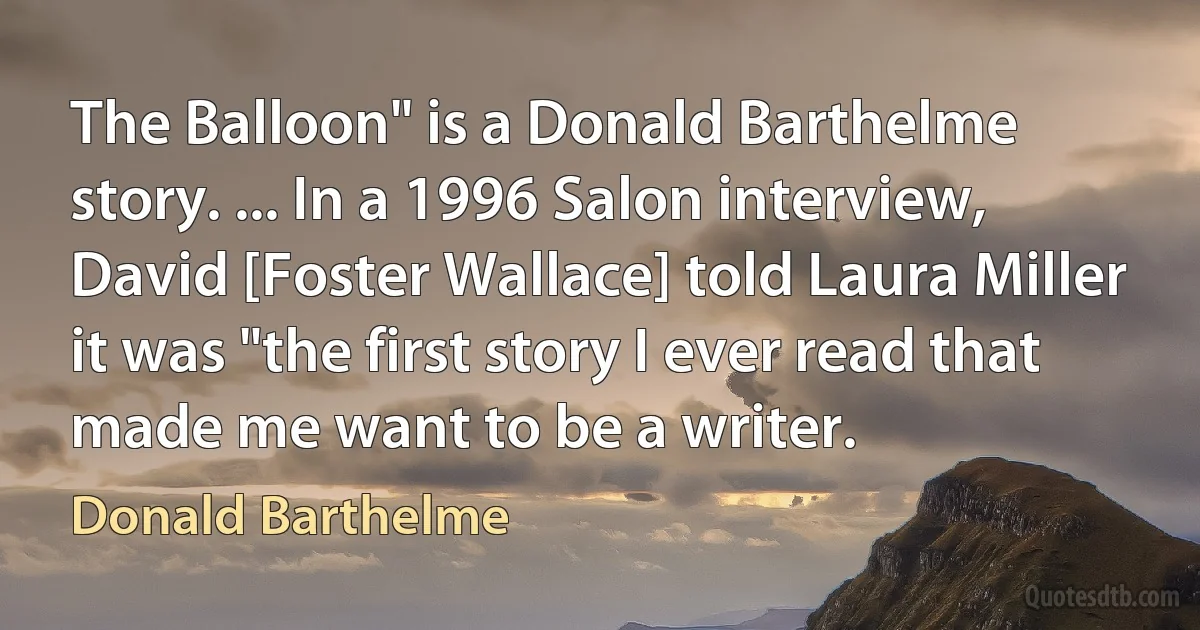 The Balloon" is a Donald Barthelme story. ... In a 1996 Salon interview, David [Foster Wallace] told Laura Miller it was "the first story I ever read that made me want to be a writer. (Donald Barthelme)