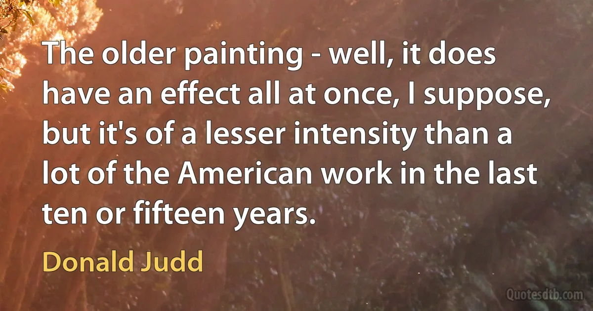 The older painting - well, it does have an effect all at once, I suppose, but it's of a lesser intensity than a lot of the American work in the last ten or fifteen years. (Donald Judd)