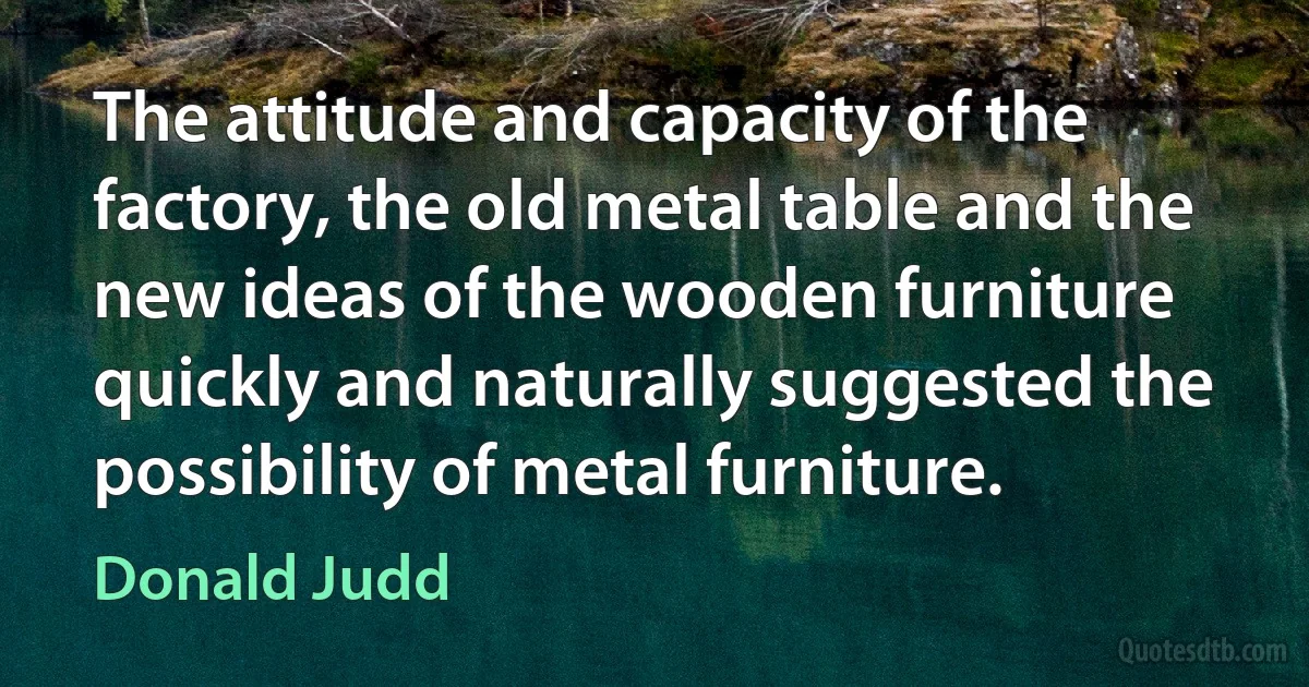 The attitude and capacity of the factory, the old metal table and the new ideas of the wooden furniture quickly and naturally suggested the possibility of metal furniture. (Donald Judd)