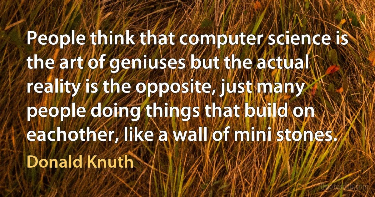 People think that computer science is the art of geniuses but the actual reality is the opposite, just many people doing things that build on eachother, like a wall of mini stones. (Donald Knuth)