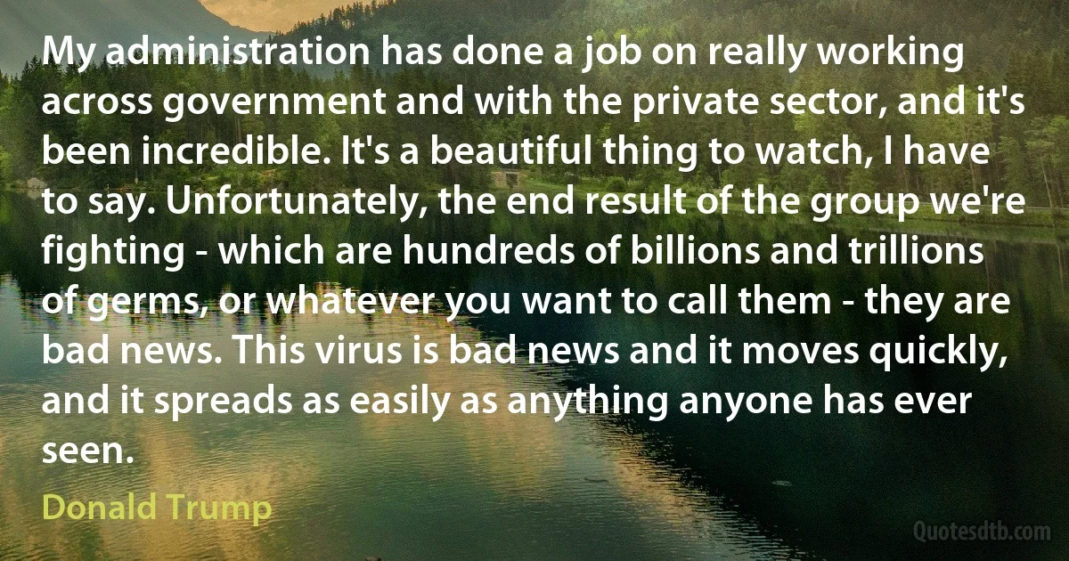 My administration has done a job on really working across government and with the private sector, and it's been incredible. It's a beautiful thing to watch, I have to say. Unfortunately, the end result of the group we're fighting - which are hundreds of billions and trillions of germs, or whatever you want to call them - they are bad news. This virus is bad news and it moves quickly, and it spreads as easily as anything anyone has ever seen. (Donald Trump)