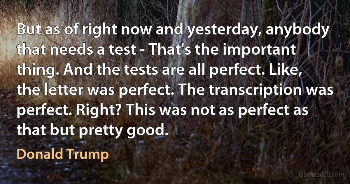 But as of right now and yesterday, anybody that needs a test - That's the important thing. And the tests are all perfect. Like, the letter was perfect. The transcription was perfect. Right? This was not as perfect as that but pretty good. (Donald Trump)