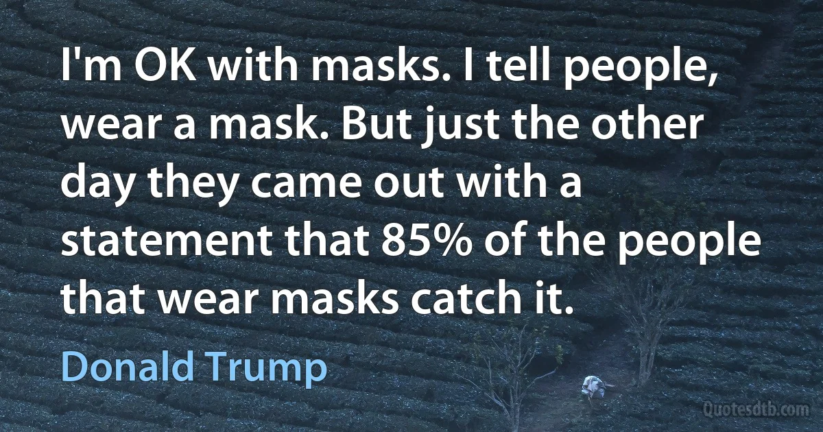 I'm OK with masks. I tell people, wear a mask. But just the other day they came out with a statement that 85% of the people that wear masks catch it. (Donald Trump)