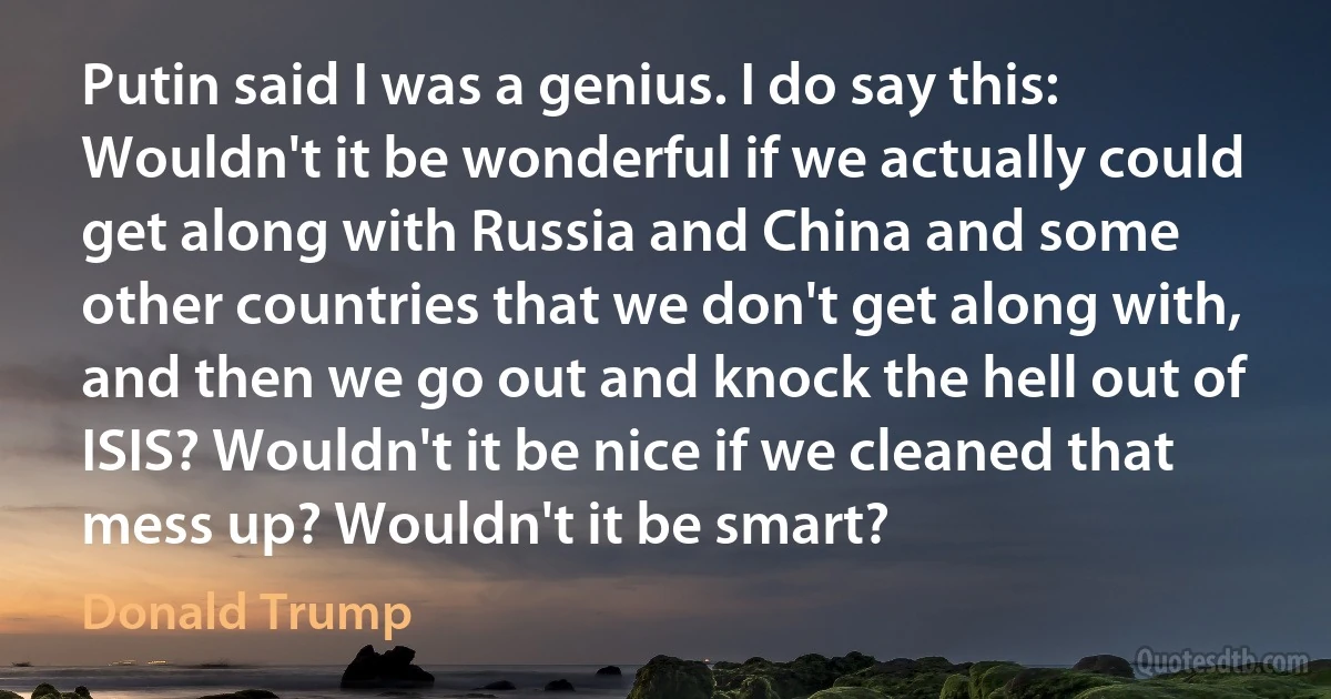 Putin said I was a genius. I do say this: Wouldn't it be wonderful if we actually could get along with Russia and China and some other countries that we don't get along with, and then we go out and knock the hell out of ISIS? Wouldn't it be nice if we cleaned that mess up? Wouldn't it be smart? (Donald Trump)