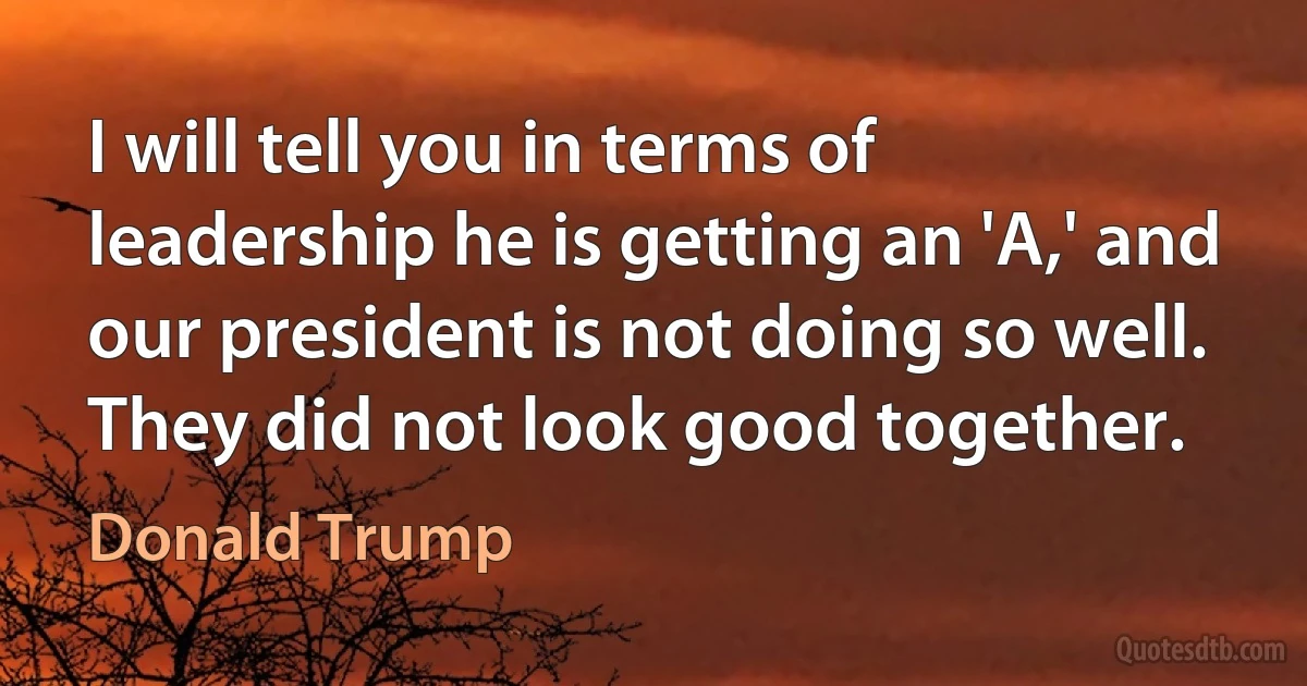 I will tell you in terms of leadership he is getting an 'A,' and our president is not doing so well. They did not look good together. (Donald Trump)