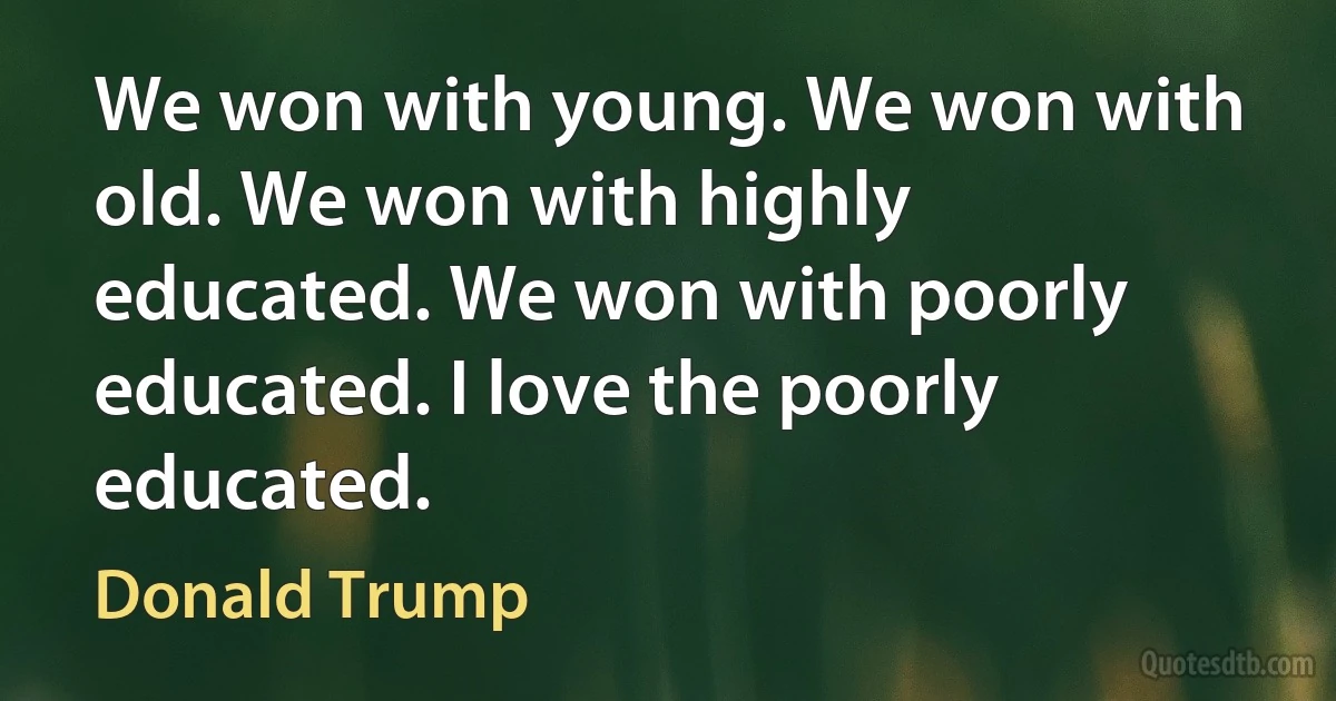 We won with young. We won with old. We won with highly educated. We won with poorly educated. I love the poorly educated. (Donald Trump)