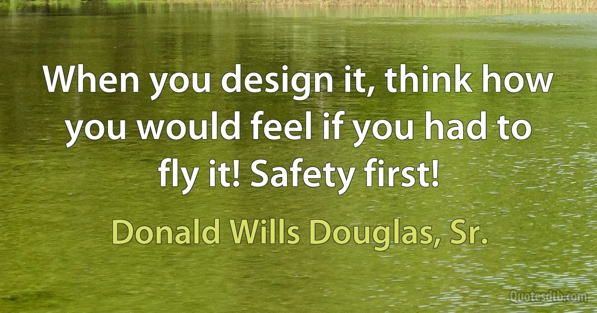 When you design it, think how you would feel if you had to fly it! Safety first! (Donald Wills Douglas, Sr.)