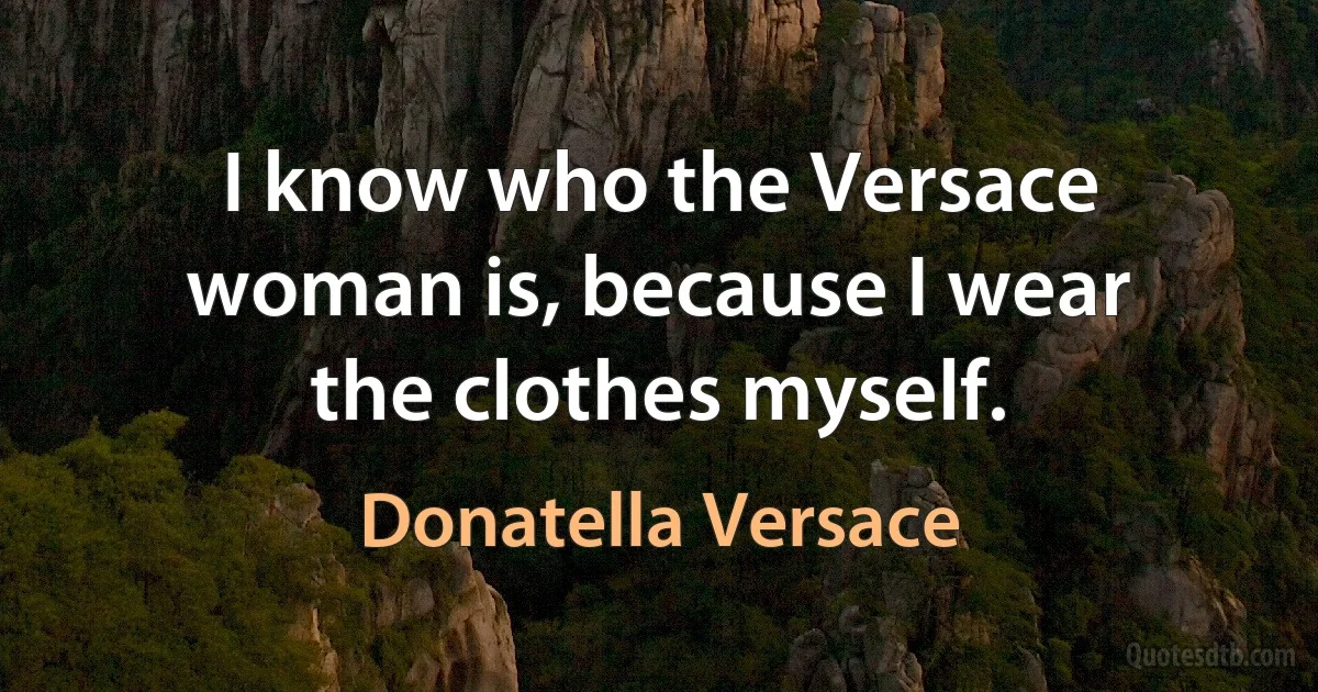 I know who the Versace woman is, because I wear the clothes myself. (Donatella Versace)