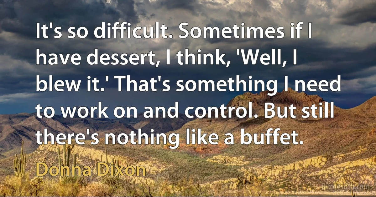 It's so difficult. Sometimes if I have dessert, I think, 'Well, I blew it.' That's something I need to work on and control. But still there's nothing like a buffet. (Donna Dixon)