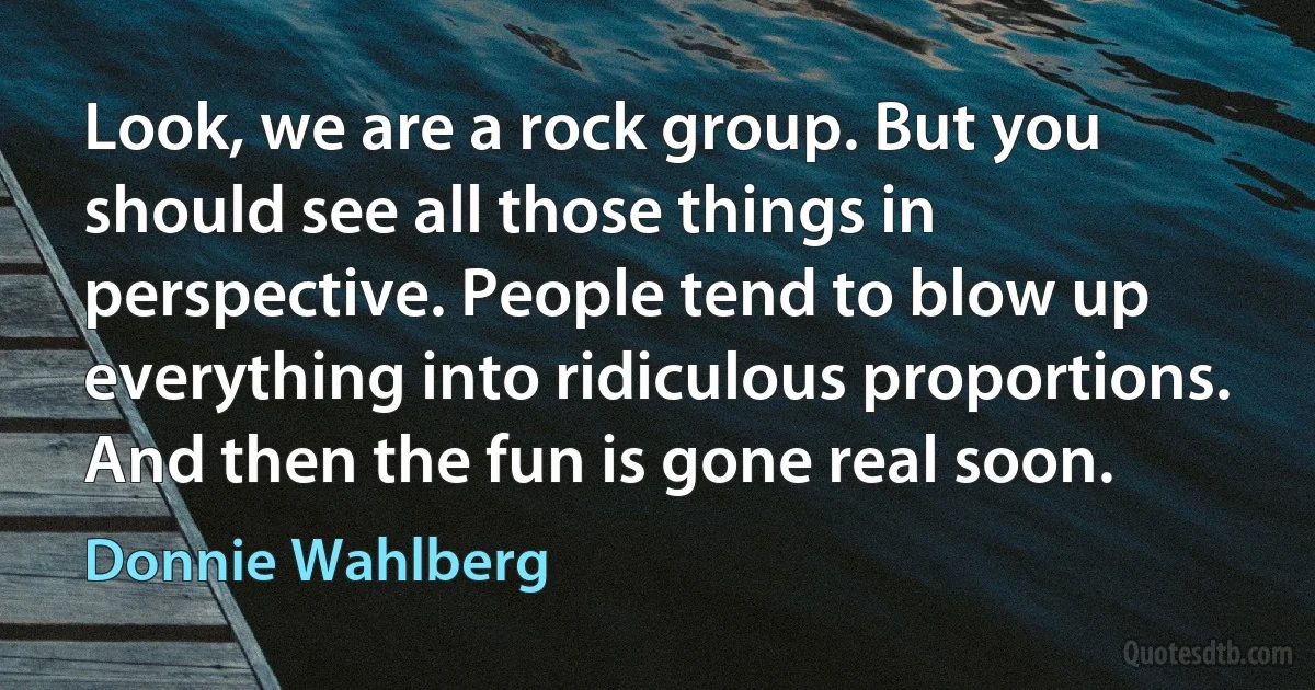 Look, we are a rock group. But you should see all those things in perspective. People tend to blow up everything into ridiculous proportions. And then the fun is gone real soon. (Donnie Wahlberg)