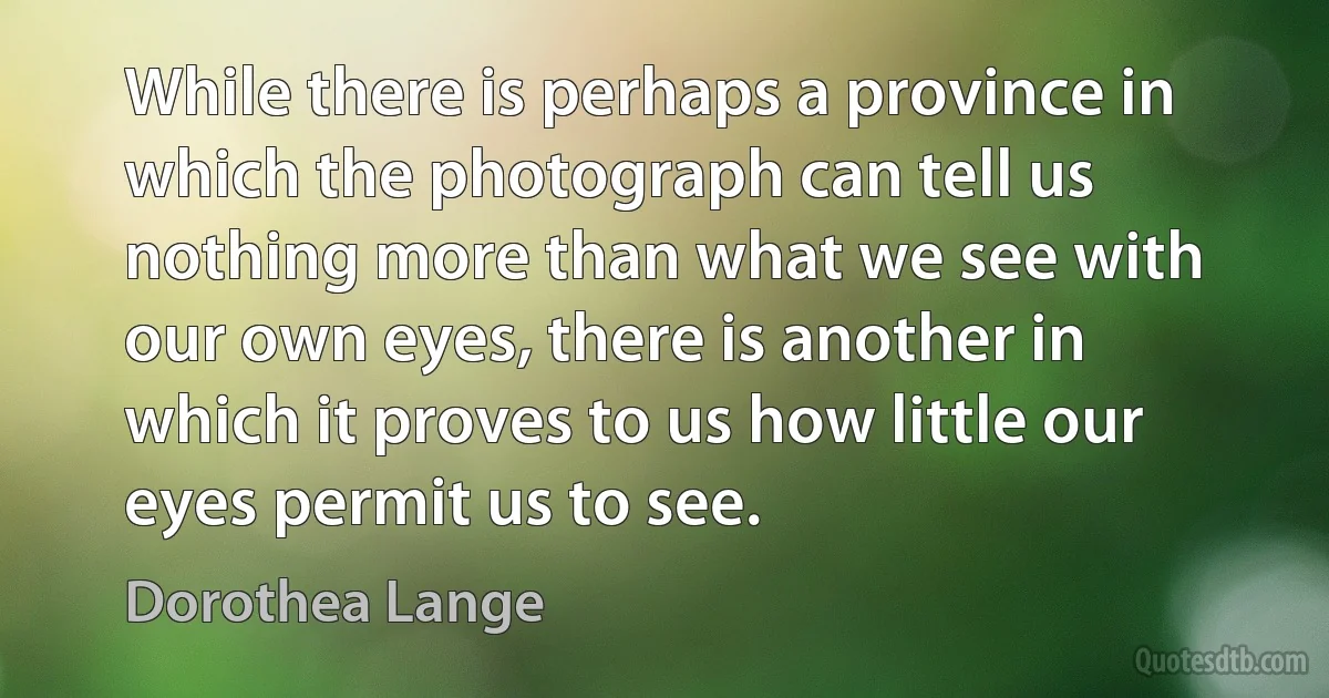 While there is perhaps a province in which the photograph can tell us nothing more than what we see with our own eyes, there is another in which it proves to us how little our eyes permit us to see. (Dorothea Lange)