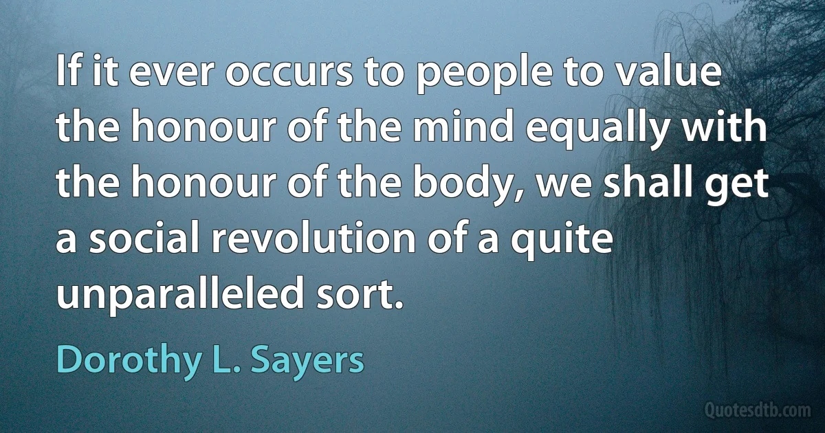 If it ever occurs to people to value the honour of the mind equally with the honour of the body, we shall get a social revolution of a quite unparalleled sort. (Dorothy L. Sayers)