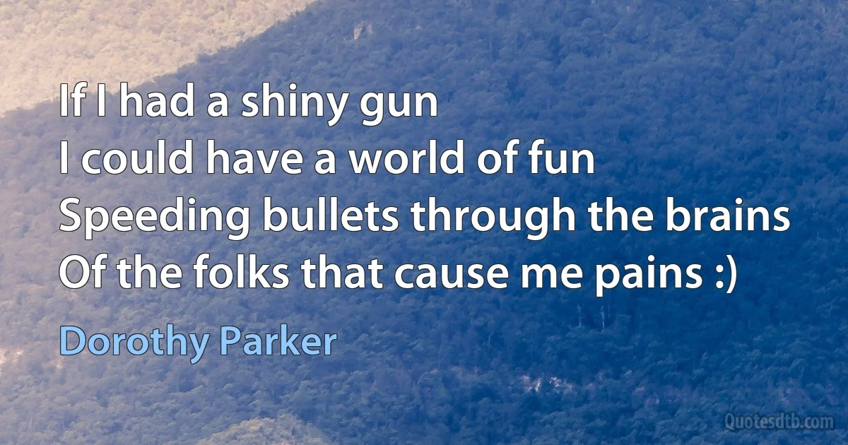 If I had a shiny gun
I could have a world of fun
Speeding bullets through the brains
Of the folks that cause me pains :) (Dorothy Parker)