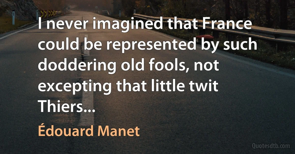 I never imagined that France could be represented by such doddering old fools, not excepting that little twit Thiers... (Édouard Manet)