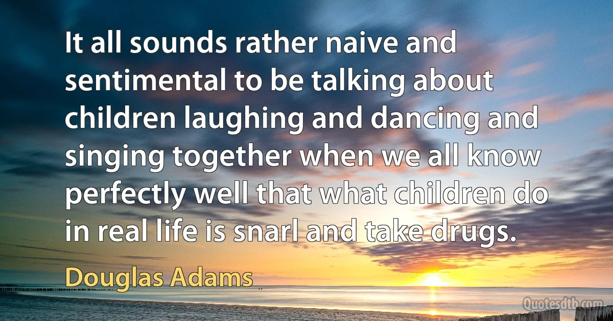 It all sounds rather naive and sentimental to be talking about children laughing and dancing and singing together when we all know perfectly well that what children do in real life is snarl and take drugs. (Douglas Adams)