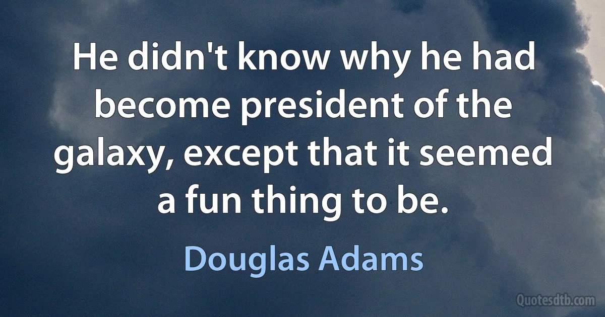 He didn't know why he had become president of the galaxy, except that it seemed a fun thing to be. (Douglas Adams)