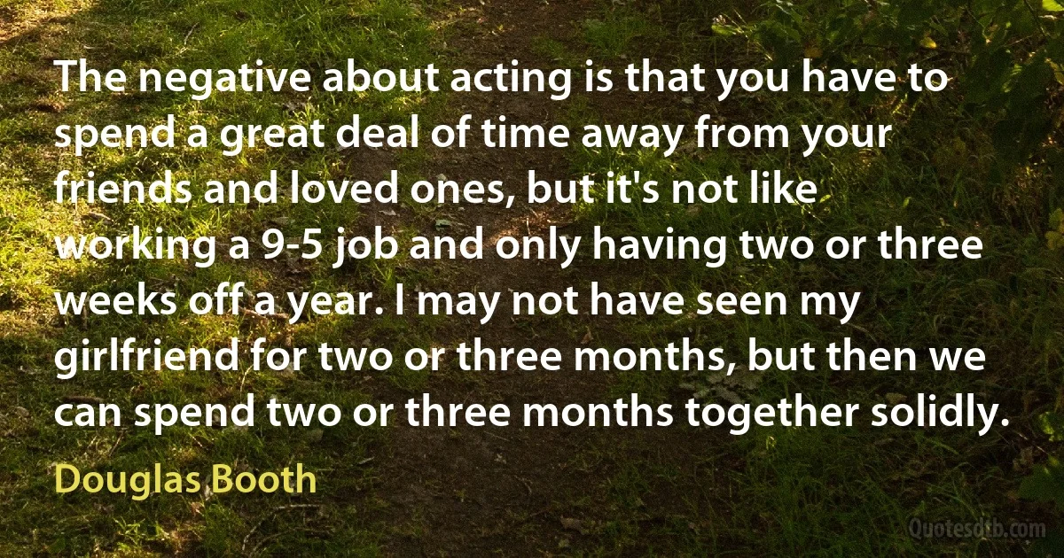 The negative about acting is that you have to spend a great deal of time away from your friends and loved ones, but it's not like working a 9-5 job and only having two or three weeks off a year. I may not have seen my girlfriend for two or three months, but then we can spend two or three months together solidly. (Douglas Booth)